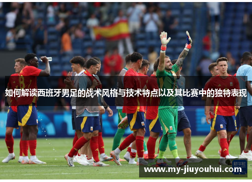 如何解读西班牙男足的战术风格与技术特点以及其比赛中的独特表现