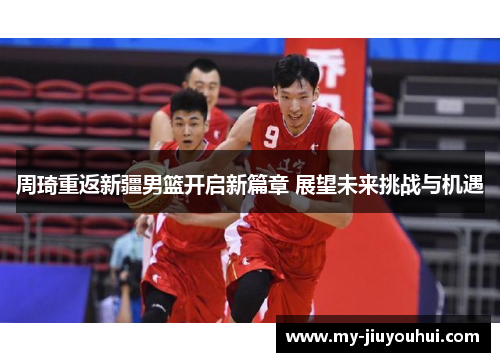 周琦重返新疆男篮开启新篇章 展望未来挑战与机遇