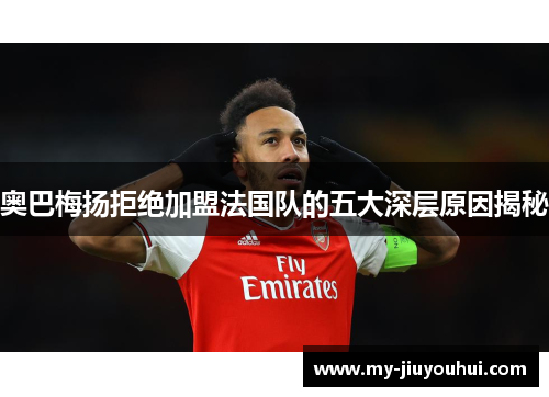 奥巴梅扬拒绝加盟法国队的五大深层原因揭秘