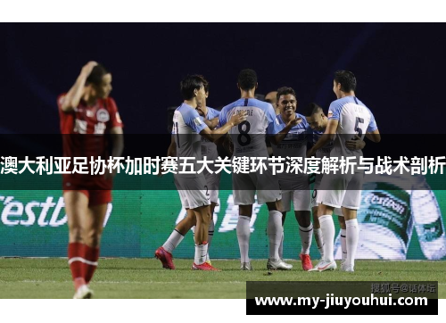 澳大利亚足协杯加时赛五大关键环节深度解析与战术剖析