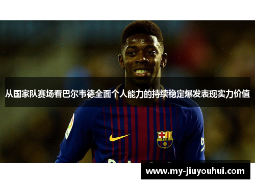从国家队赛场看巴尔韦德全面个人能力的持续稳定爆发表现实力价值